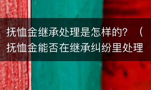 抚恤金继承处理是怎样的？（抚恤金能否在继承纠纷里处理）