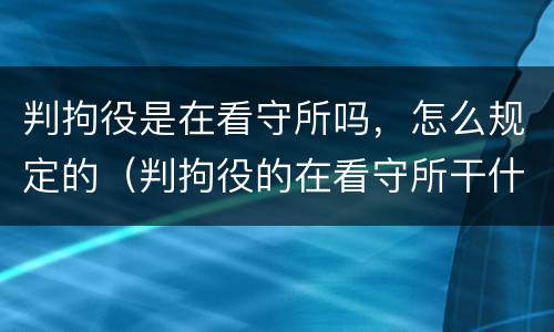 判拘役是在看守所吗，怎么规定的（判拘役的在看守所干什么）