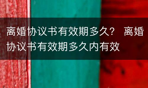 离婚协议书有效期多久？ 离婚协议书有效期多久内有效