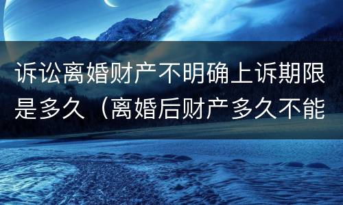 诉讼离婚财产不明确上诉期限是多久（离婚后财产多久不能起诉了）