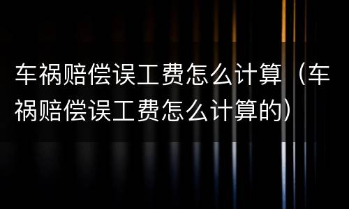车祸赔偿误工费怎么计算（车祸赔偿误工费怎么计算的）