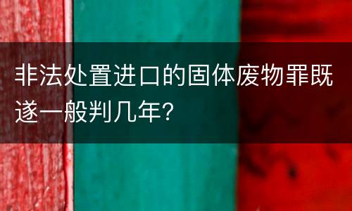 非法处置进口的固体废物罪既遂一般判几年？