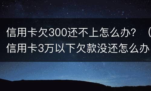 信用卡欠300还不上怎么办？（信用卡3万以下欠款没还怎么办）