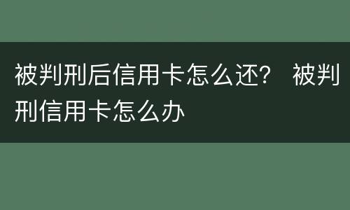 被判刑后信用卡怎么还？ 被判刑信用卡怎么办