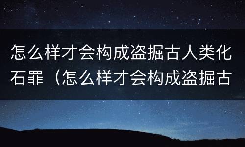 怎么样才会构成盗掘古人类化石罪（怎么样才会构成盗掘古人类化石罪行）