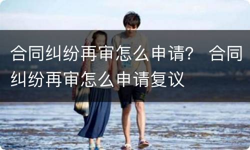 合同纠纷再审怎么申请？ 合同纠纷再审怎么申请复议