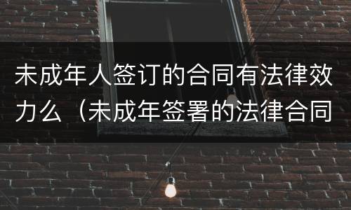 未成年人签订的合同有法律效力么（未成年签署的法律合同有意义吗?）