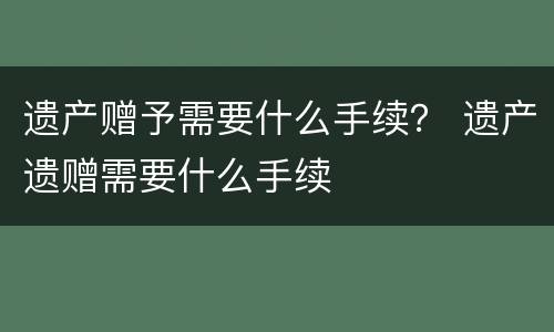 遗产赠予需要什么手续？ 遗产遗赠需要什么手续