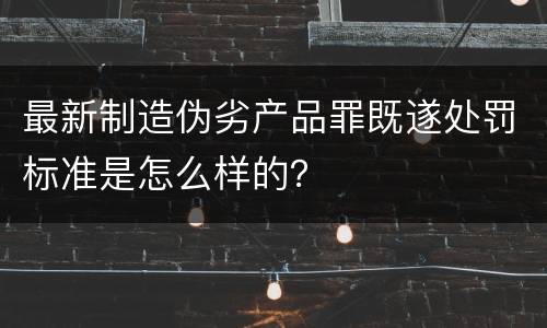 最新制造伪劣产品罪既遂处罚标准是怎么样的？