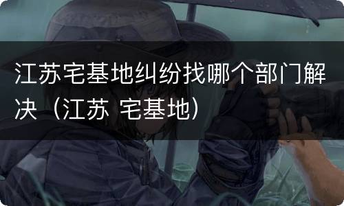 江苏宅基地纠纷找哪个部门解决（江苏 宅基地）