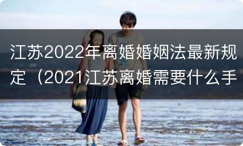 江苏2022年离婚婚姻法最新规定（2021江苏离婚需要什么手续）