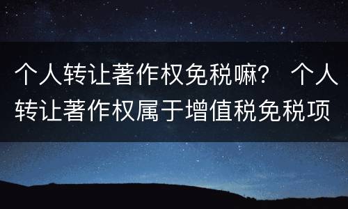 个人转让著作权免税嘛？ 个人转让著作权属于增值税免税项目吗