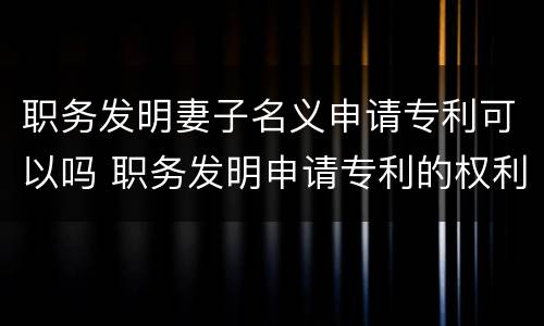 职务发明妻子名义申请专利可以吗 职务发明申请专利的权利属于谁