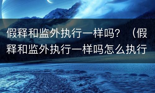 假释和监外执行一样吗？（假释和监外执行一样吗怎么执行）