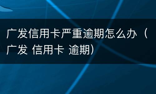广发信用卡严重逾期怎么办（广发 信用卡 逾期）
