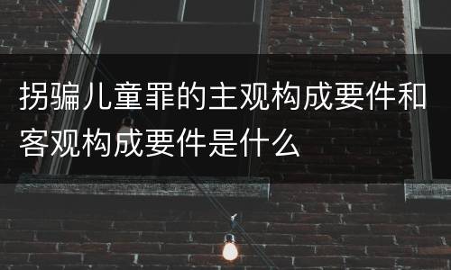 拐骗儿童罪的主观构成要件和客观构成要件是什么