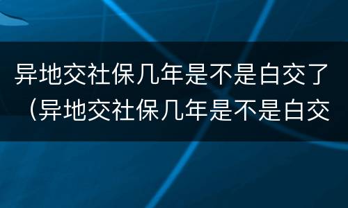 异地交社保几年是不是白交了（异地交社保几年是不是白交了农村养老保险从哪年开始的）