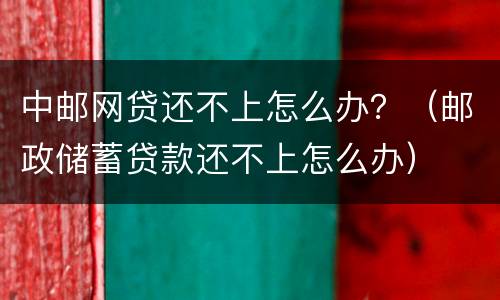 中邮网贷还不上怎么办？（邮政储蓄贷款还不上怎么办）