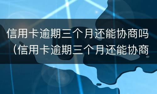 信用卡逾期三个月还能协商吗（信用卡逾期三个月还能协商吗怎么办）
