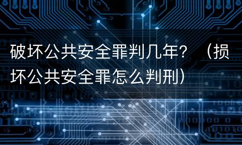 破坏公共安全罪判几年？（损坏公共安全罪怎么判刑）