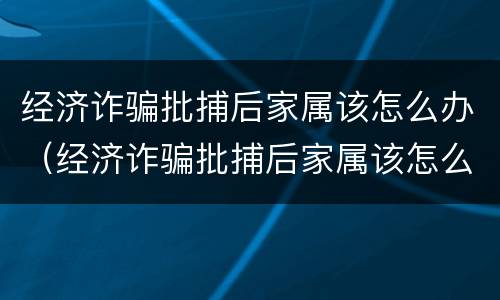 经济诈骗批捕后家属该怎么办（经济诈骗批捕后家属该怎么办理）
