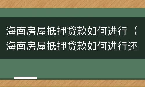 海南房屋抵押贷款如何进行（海南房屋抵押贷款如何进行还款）