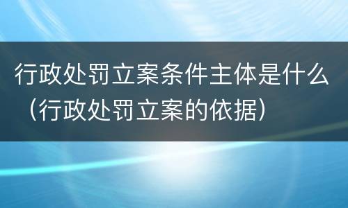 行政处罚立案条件主体是什么（行政处罚立案的依据）