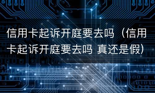 信用卡起诉开庭要去吗（信用卡起诉开庭要去吗 真还是假）