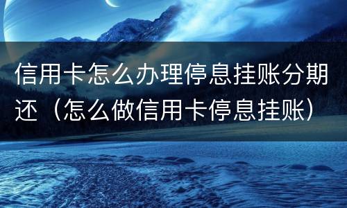 信用卡怎么办理停息挂账分期还（怎么做信用卡停息挂账）