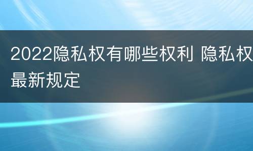 2022隐私权有哪些权利 隐私权最新规定