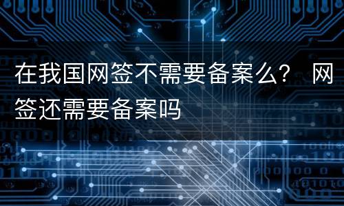 在我国网签不需要备案么？ 网签还需要备案吗