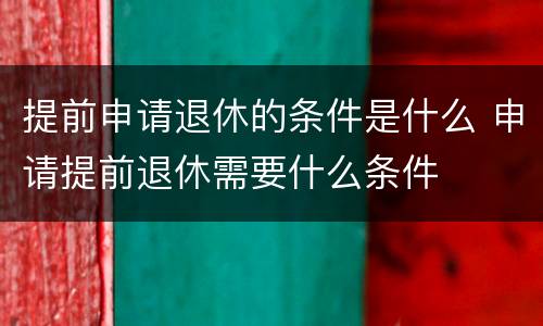 提前申请退休的条件是什么 申请提前退休需要什么条件