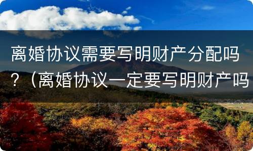 离婚协议需要写明财产分配吗?（离婚协议一定要写明财产吗）
