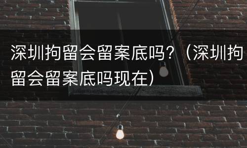 深圳拘留会留案底吗?（深圳拘留会留案底吗现在）
