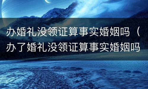 办婚礼没领证算事实婚姻吗（办了婚礼没领证算事实婚姻吗）