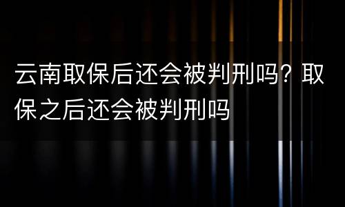 云南取保后还会被判刑吗? 取保之后还会被判刑吗