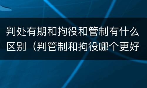 判处有期和拘役和管制有什么区别（判管制和拘役哪个更好）