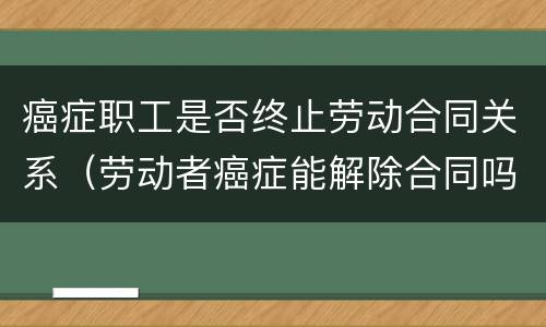 癌症职工是否终止劳动合同关系（劳动者癌症能解除合同吗）