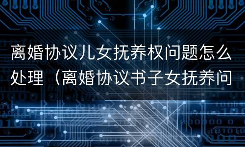 离婚协议儿女抚养权问题怎么处理（离婚协议书子女抚养问题）