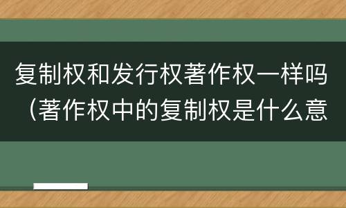 复制权和发行权著作权一样吗（著作权中的复制权是什么意思）