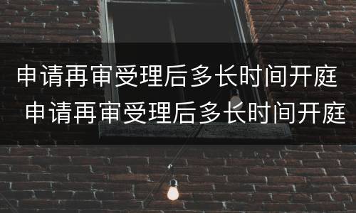 申请再审受理后多长时间开庭 申请再审受理后多长时间开庭审理