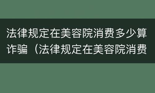 法律规定在美容院消费多少算诈骗（法律规定在美容院消费多少算诈骗罪）