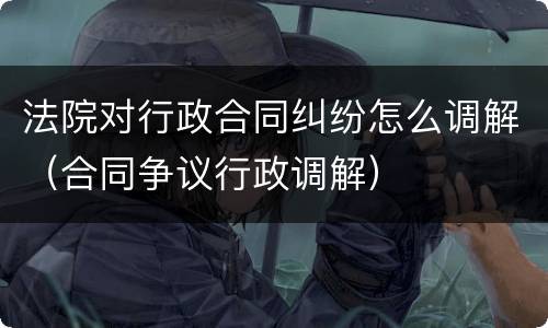 法院对行政合同纠纷怎么调解（合同争议行政调解）
