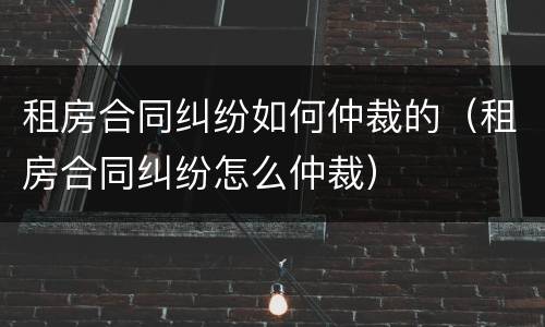 租房合同纠纷如何仲裁的（租房合同纠纷怎么仲裁）