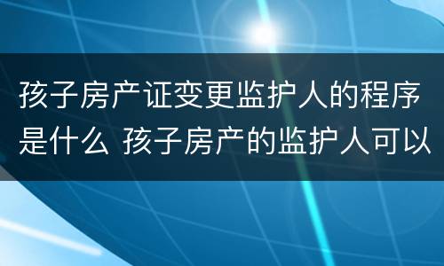 孩子房产证变更监护人的程序是什么 孩子房产的监护人可以更改吗