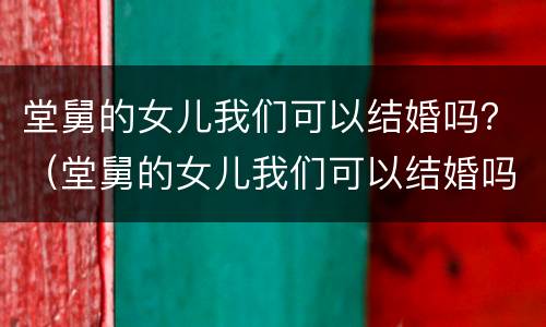 堂舅的女儿我们可以结婚吗？（堂舅的女儿我们可以结婚吗英语）