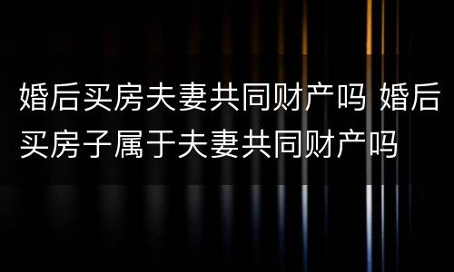 婚后买房夫妻共同财产吗 婚后买房子属于夫妻共同财产吗