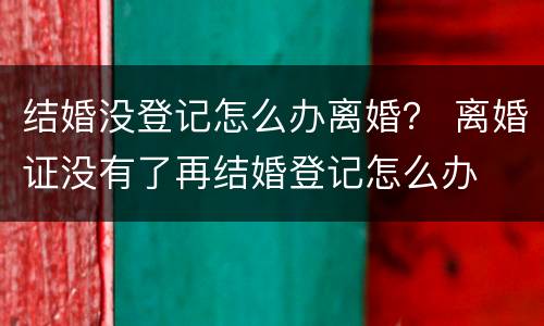 结婚没登记怎么办离婚？ 离婚证没有了再结婚登记怎么办