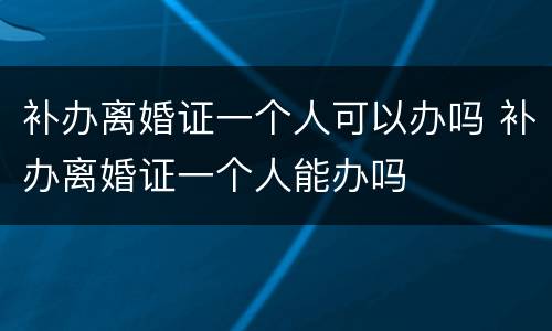 补办离婚证一个人可以办吗 补办离婚证一个人能办吗