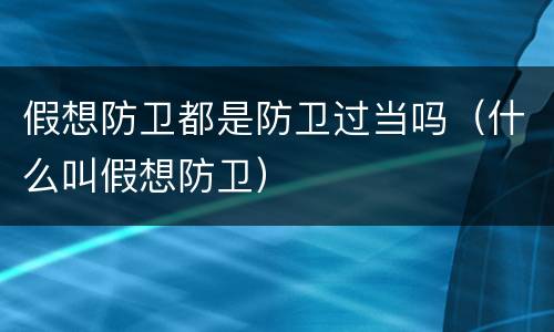 假想防卫都是防卫过当吗（什么叫假想防卫）